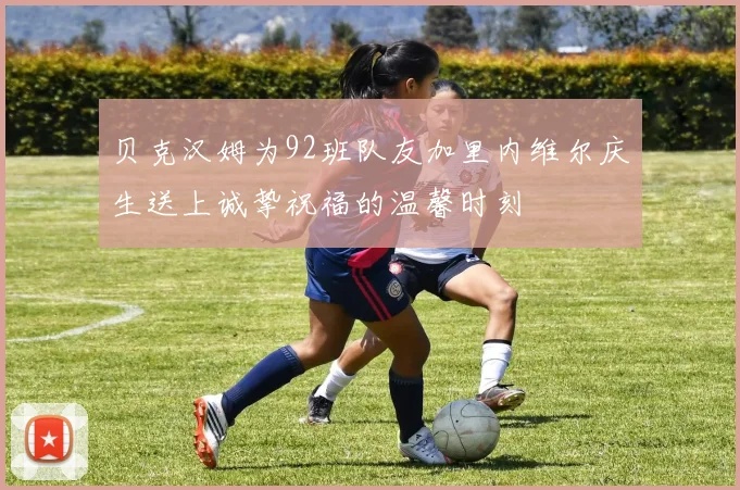 贝克汉姆为92班队友加里内维尔庆生送上诚挚祝福的温馨时刻