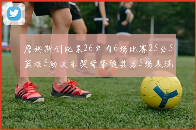 詹姆斯创纪录26年内6场比赛25分5篮板5助攻东契奇紧随其后5场表现出色