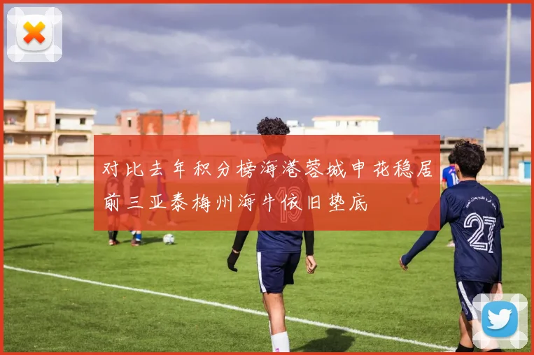 对比去年积分榜海港蓉城申花稳居前三亚泰梅州海牛依旧垫底