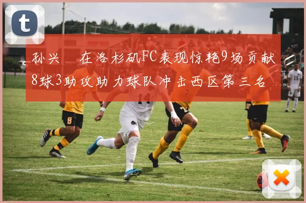 孙兴慜在洛杉矶FC表现惊艳9场贡献8球3助攻助力球队冲击西区第三名