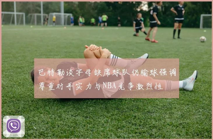 巴特勒谈字母缺席球队仍输球强调尊重对手实力与NBA竞争激烈性