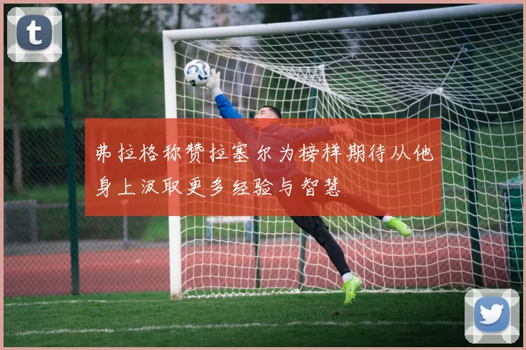 弗拉格称赞拉塞尔为榜样期待从他身上汲取更多经验与智慧