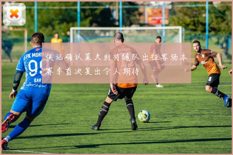 侠记确认莱夫利将随队出征客场本赛季首次复出令人期待
