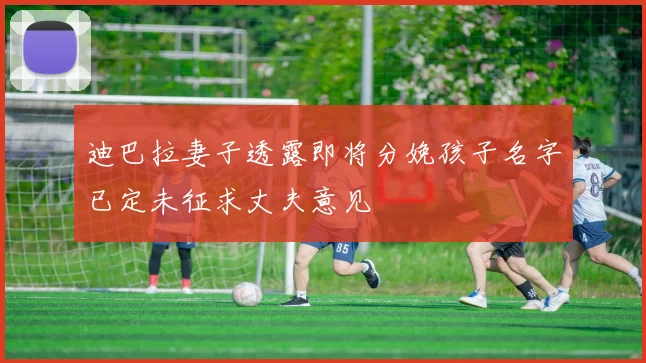 迪巴拉妻子透露即将分娩孩子名字已定未征求丈夫意见