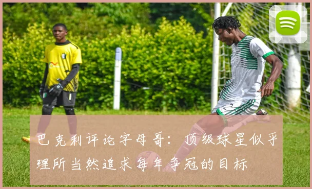 巴克利评论字母哥：顶级球星似乎理所当然追求每年争冠的目标