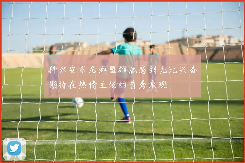 科尔安东尼加盟雄鹿感到无比兴奋期待在热情主场的首秀表现