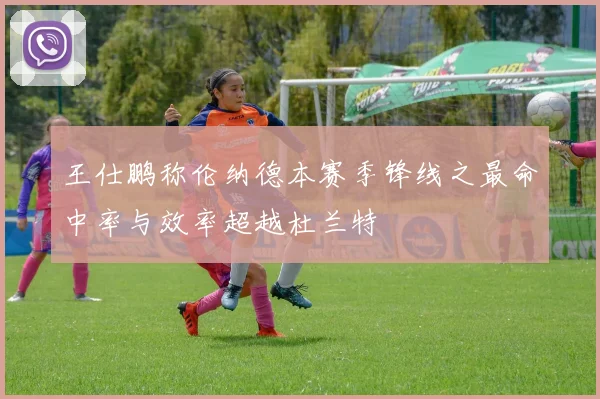王仕鹏称伦纳德本赛季锋线之最命中率与效率超越杜兰特