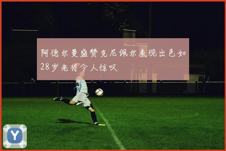 阿德尔曼盛赞克尼佩尔表现出色如28岁老将令人惊叹