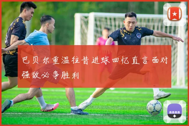 巴贝尔重温往昔进球回忆直言面对强敌必争胜利