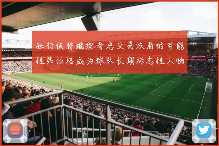 独行侠将继续考虑交易浓眉的可能性弗拉格成为球队长期标志性人物