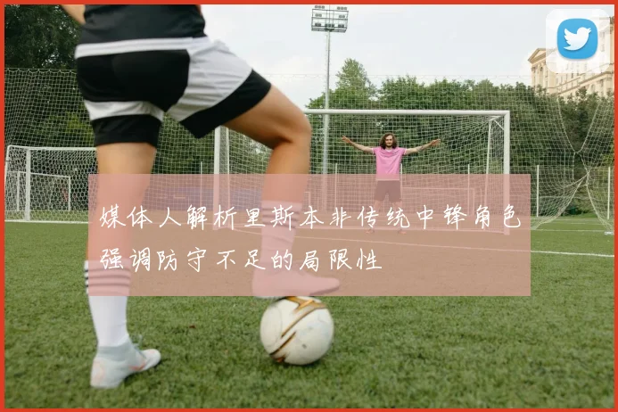 媒体人解析里斯本非传统中锋角色强调防守不足的局限性