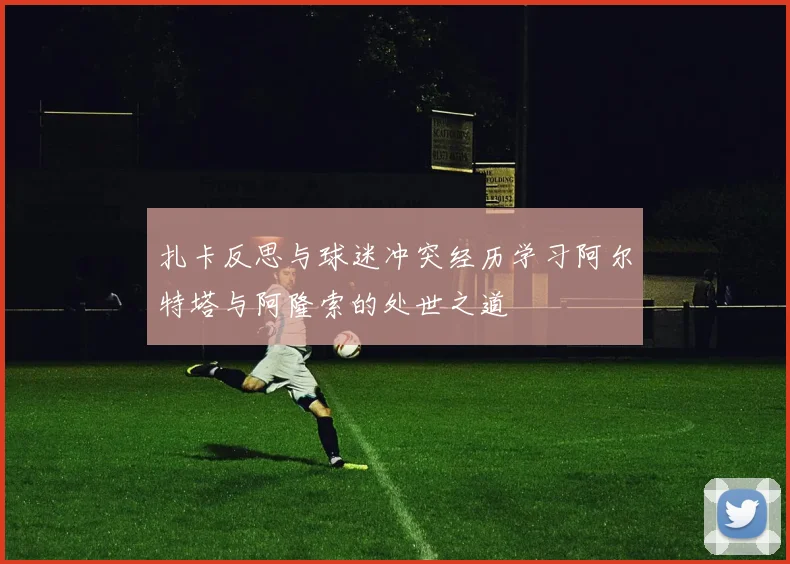 扎卡反思与球迷冲突经历学习阿尔特塔与阿隆索的处世之道