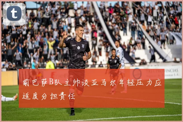 前巴萨B队主帅谈亚马尔年轻压力应适度分担责任