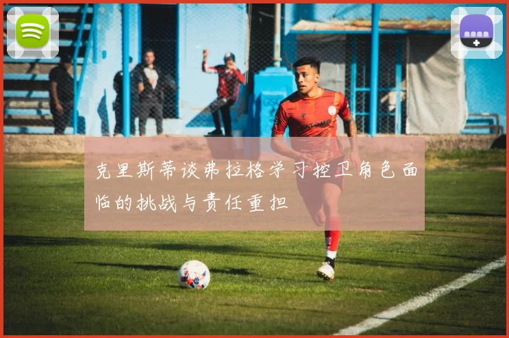 克里斯蒂谈弗拉格学习控卫角色面临的挑战与责任重担
