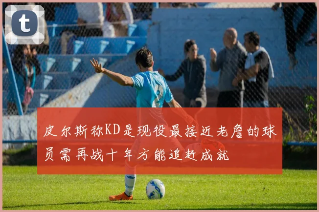 皮尔斯称KD是现役最接近老詹的球员需再战十年方能追赶成就