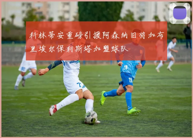 科林蒂安重磅引援阿森纳旧将加布里埃尔保利斯塔加盟球队