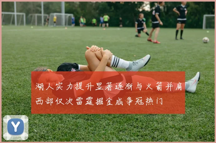 湖人实力提升显著逐渐与火箭并肩西部仅次雷霆掘金成争冠热门
