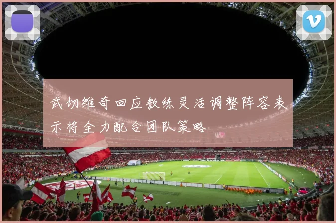武切维奇回应教练灵活调整阵容表示将全力配合团队策略