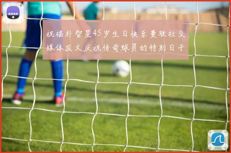 祝福朴智星45岁生日快乐曼联社交媒体发文庆祝传奇球员的特别日子