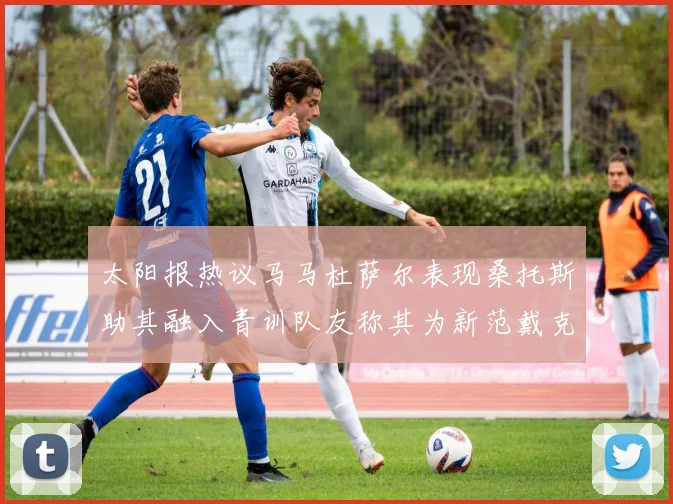 太阳报热议马马杜萨尔表现桑托斯助其融入青训队友称其为新范戴克