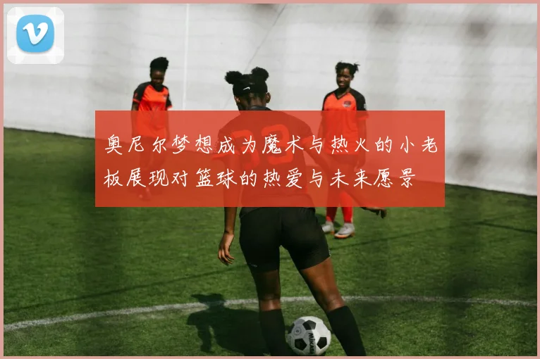 奥尼尔梦想成为魔术与热火的小老板展现对篮球的热爱与未来愿景