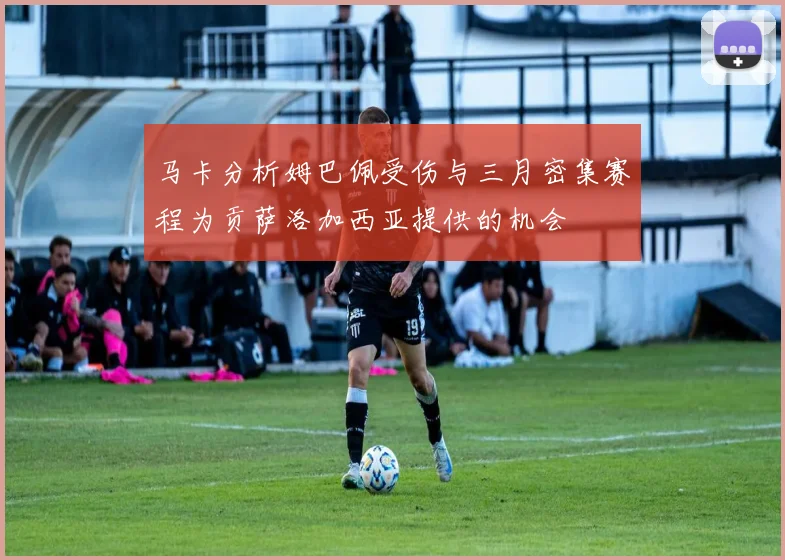 马卡分析姆巴佩受伤与三月密集赛程为贡萨洛加西亚提供的机会