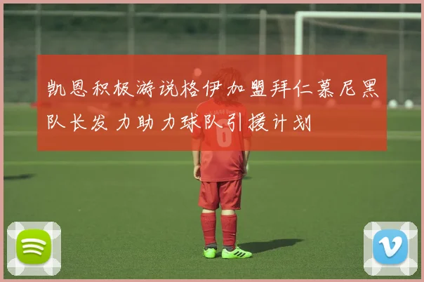 凯恩积极游说格伊加盟拜仁慕尼黑队长发力助力球队引援计划