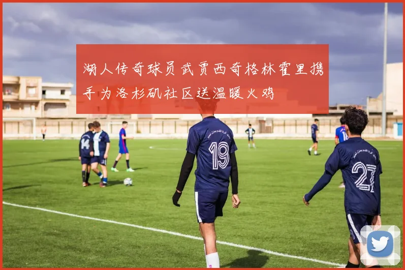 湖人传奇球员武贾西奇格林霍里携手为洛杉矶社区送温暖火鸡