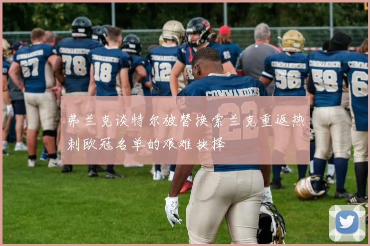 弗兰克谈特尔被替换索兰克重返热刺欧冠名单的艰难抉择