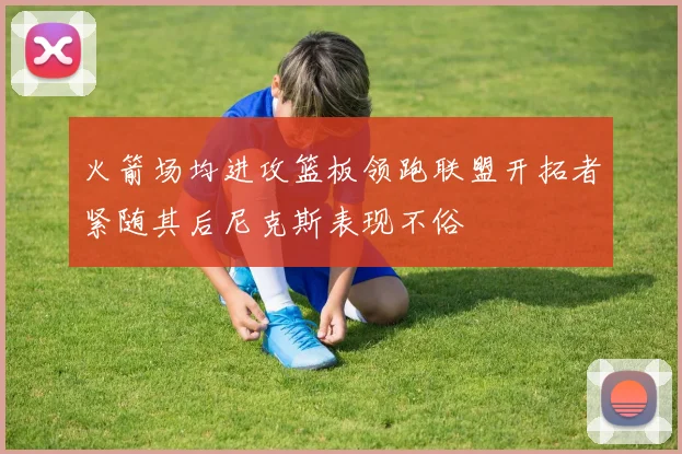 火箭场均进攻篮板领跑联盟开拓者紧随其后尼克斯表现不俗