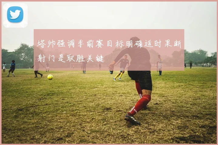 塔帅强调季前赛目标明确适时果断射门是取胜关键