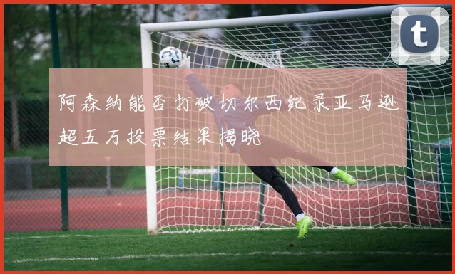阿森纳能否打破切尔西纪录亚马逊超五万投票结果揭晓
