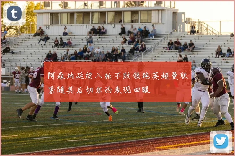 阿森纳延续八轮不败领跑英超曼联紧随其后切尔西表现回暖