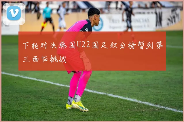 下轮对决韩国U22国足积分榜暂列第三面临挑战