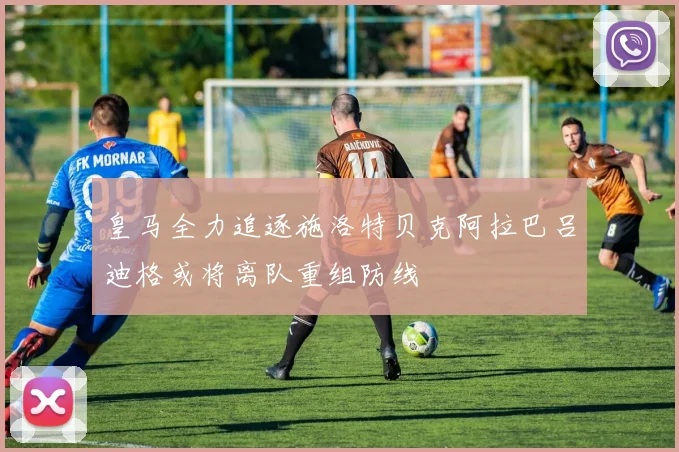 皇马全力追逐施洛特贝克阿拉巴吕迪格或将离队重组防线