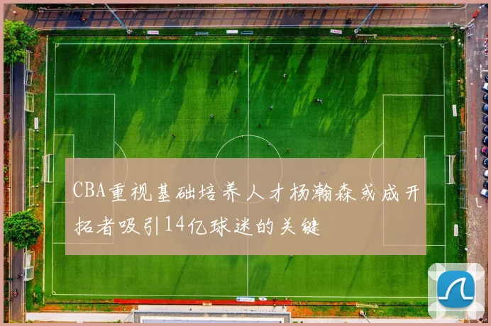 CBA重视基础培养人才杨瀚森或成开拓者吸引14亿球迷的关键