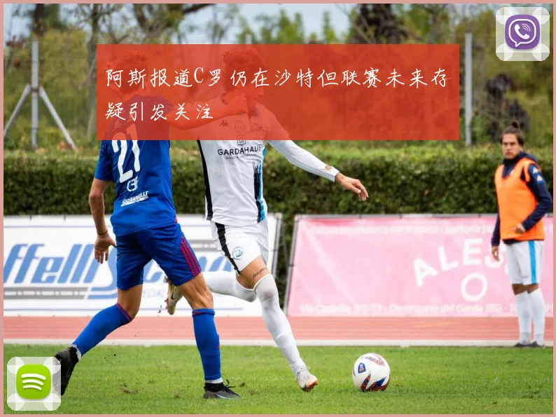 阿斯报道C罗仍在沙特但联赛未来存疑引发关注