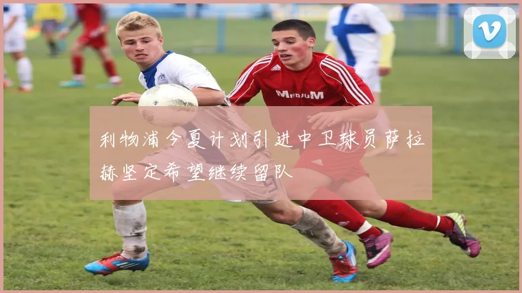 利物浦今夏计划引进中卫球员萨拉赫坚定希望继续留队