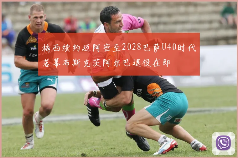 梅西续约迈阿密至2028巴萨U40时代落幕布斯克茨阿尔巴退役在即