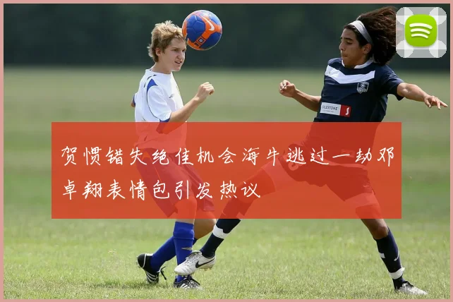 贺惯错失绝佳机会海牛逃过一劫邓卓翔表情包引发热议