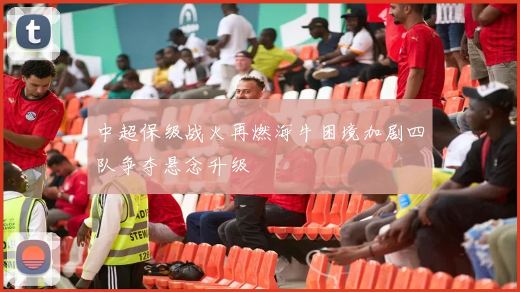 中超保级战火再燃海牛困境加剧四队争夺悬念升级